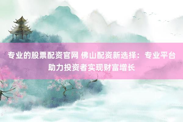 专业的股票配资官网 佛山配资新选择：专业平台助力投资者实现财富增长