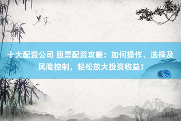 十大配资公司 股票配资攻略：如何操作、选择及风险控制，轻松放大投资收益！