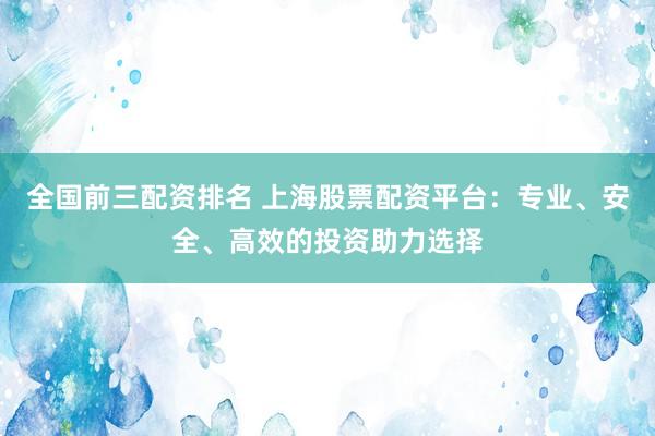 全国前三配资排名 上海股票配资平台：专业、安全、高效的投资助力选择