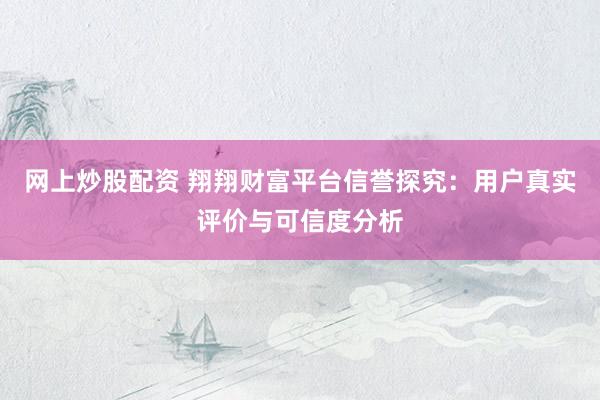 网上炒股配资 翔翔财富平台信誉探究：用户真实评价与可信度分析