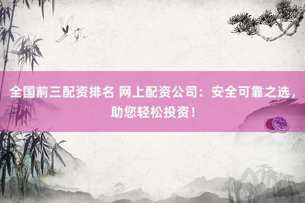 全国前三配资排名 网上配资公司：安全可靠之选，助您轻松投资！