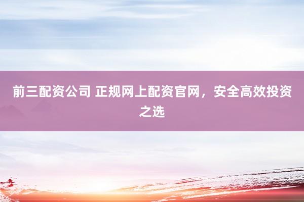 前三配资公司 正规网上配资官网，安全高效投资之选