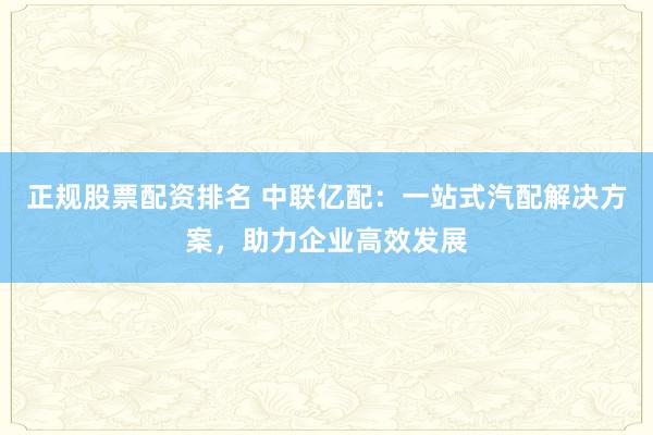 正规股票配资排名 中联亿配：一站式汽配解决方案，助力企业高效发展