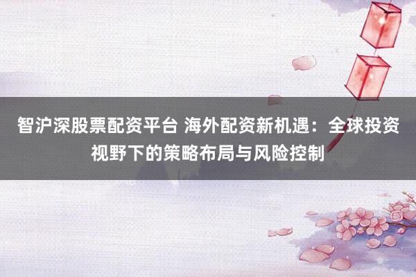 智沪深股票配资平台 海外配资新机遇：全球投资视野下的策略布局与风险控制