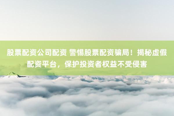 股票配资公司配资 警惕股票配资骗局！揭秘虚假配资平台，保护投资者权益不受侵害
