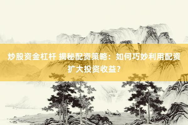 炒股资金杠杆 揭秘配资策略：如何巧妙利用配资扩大投资收益？