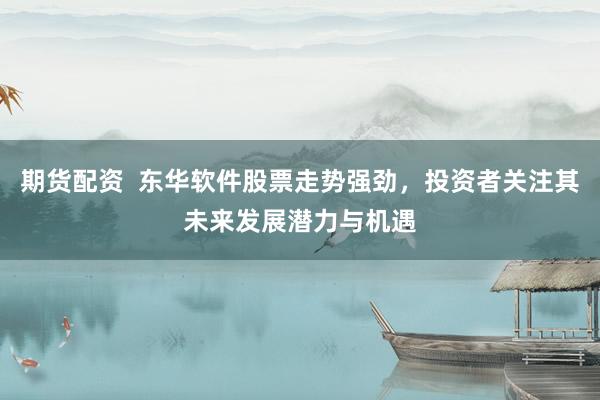 期货配资  东华软件股票走势强劲，投资者关注其未来发展潜力与机遇