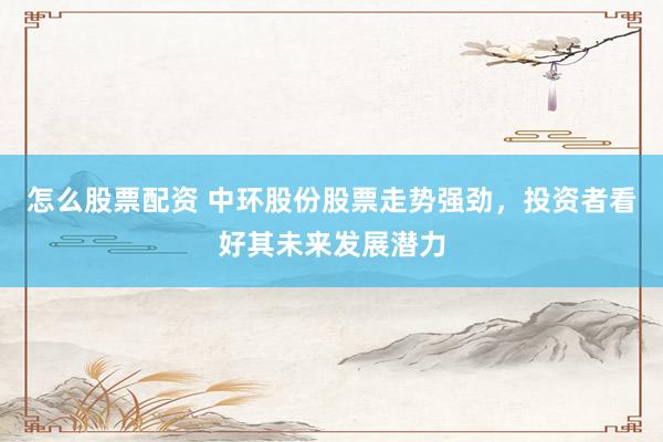 怎么股票配资 中环股份股票走势强劲，投资者看好其未来发展潜力