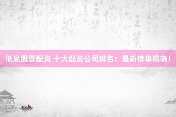 低息股票配资 十大配资公司排名：最新榜单揭晓！