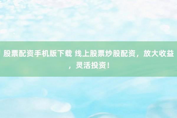 股票配资手机版下载 线上股票炒股配资，放大收益，灵活投资！