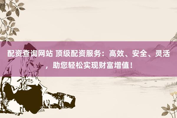 配资查询网站 顶级配资服务：高效、安全、灵活，助您轻松实现财富增值！