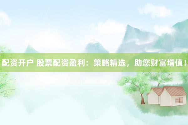 配资开户 股票配资盈利：策略精选，助您财富增值！