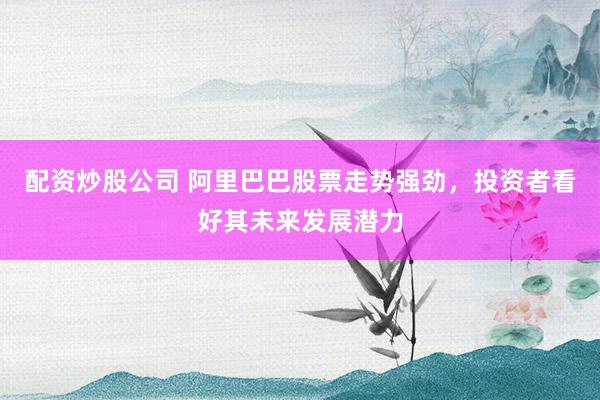 配资炒股公司 阿里巴巴股票走势强劲，投资者看好其未来发展潜力
