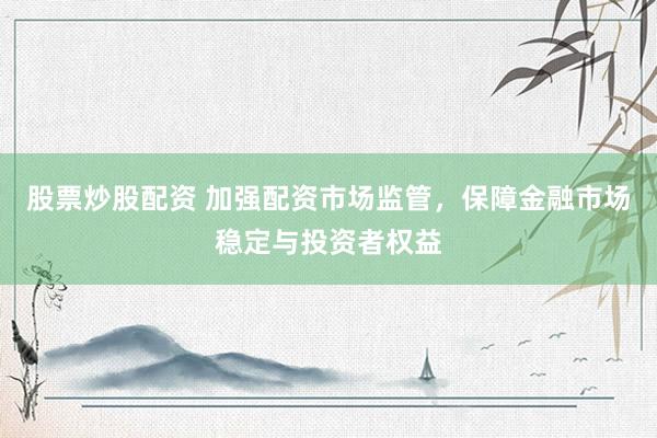 股票炒股配资 加强配资市场监管，保障金融市场稳定与投资者权益
