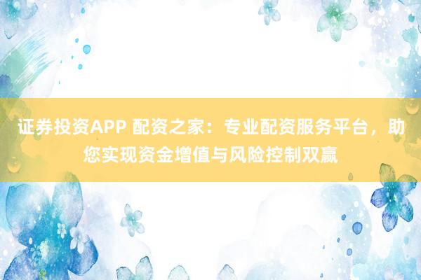 证券投资APP 配资之家：专业配资服务平台，助您实现资金增值与风险控制双赢