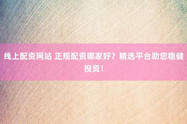 线上配资网站 正规配资哪家好？精选平台助您稳健投资！