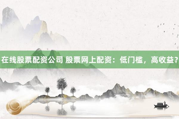 在线股票配资公司 股票网上配资：低门槛，高收益？