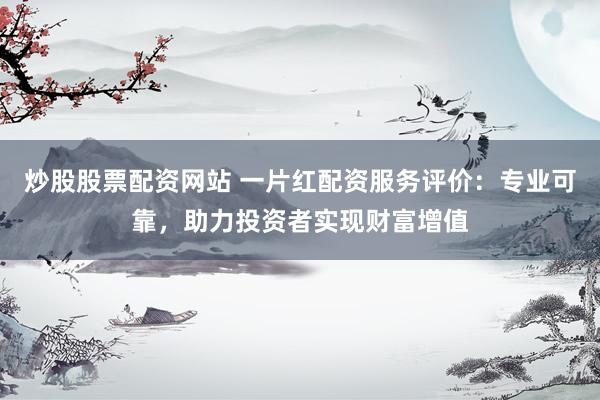 炒股股票配资网站 一片红配资服务评价：专业可靠，助力投资者实现财富增值