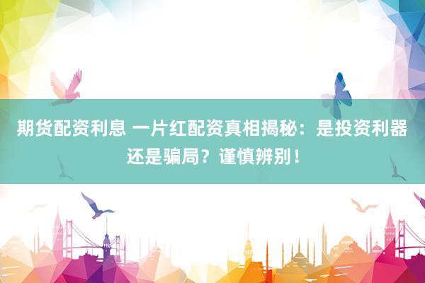 期货配资利息 一片红配资真相揭秘：是投资利器还是骗局？谨慎辨别！