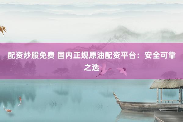 配资炒股免费 国内正规原油配资平台：安全可靠之选