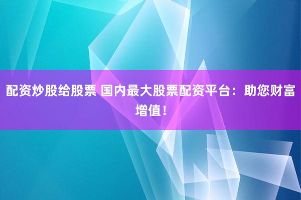 配资炒股给股票 国内最大股票配资平台：助您财富增值！