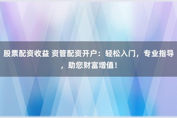 股票配资收益 资管配资开户：轻松入门，专业指导，助您财富增值！