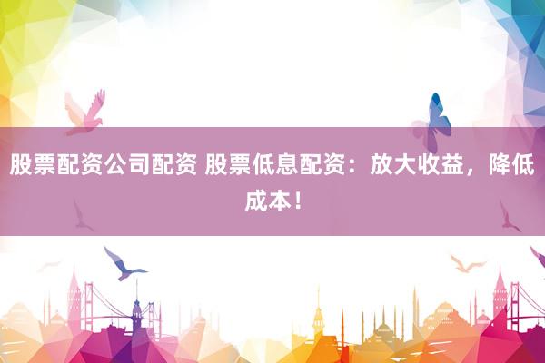 股票配资公司配资 股票低息配资：放大收益，降低成本！
