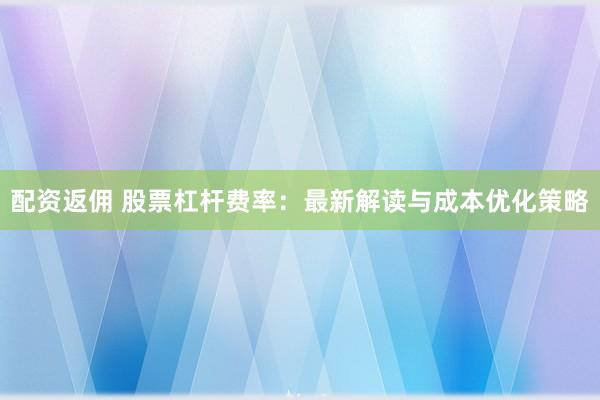 配资返佣 股票杠杆费率：最新解读与成本优化策略
