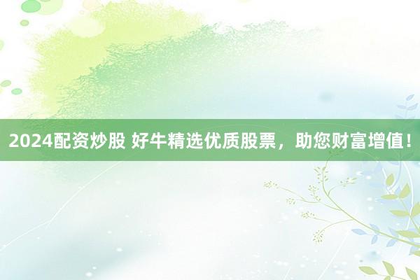 2024配资炒股 好牛精选优质股票，助您财富增值！