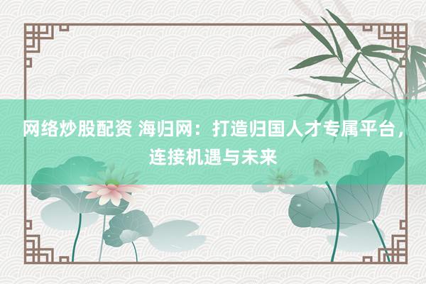 网络炒股配资 海归网：打造归国人才专属平台，连接机遇与未来