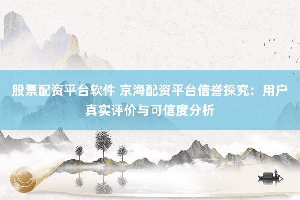股票配资平台软件 京海配资平台信誉探究：用户真实评价与可信度分析