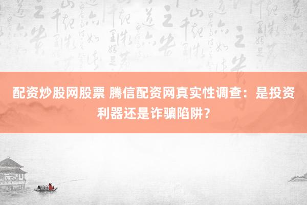 配资炒股网股票 腾信配资网真实性调查：是投资利器还是诈骗陷阱？