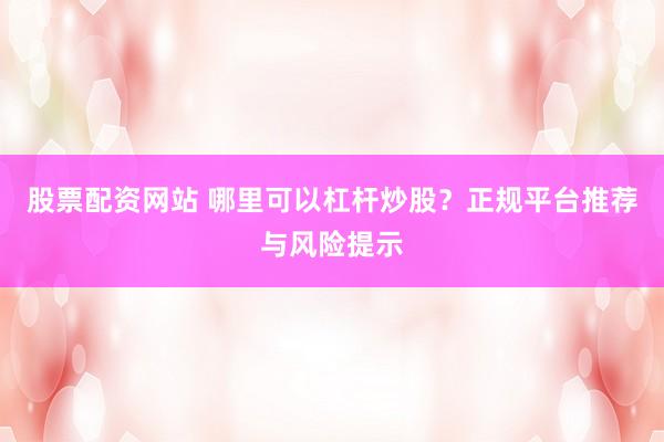 股票配资网站 哪里可以杠杆炒股？正规平台推荐与风险提示