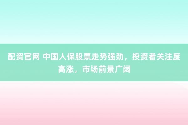 配资官网 中国人保股票走势强劲，投资者关注度高涨，市场前景广阔