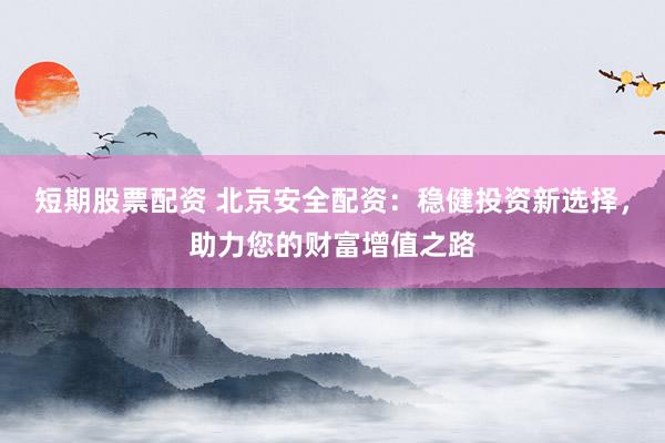 短期股票配资 北京安全配资：稳健投资新选择，助力您的财富增值之路