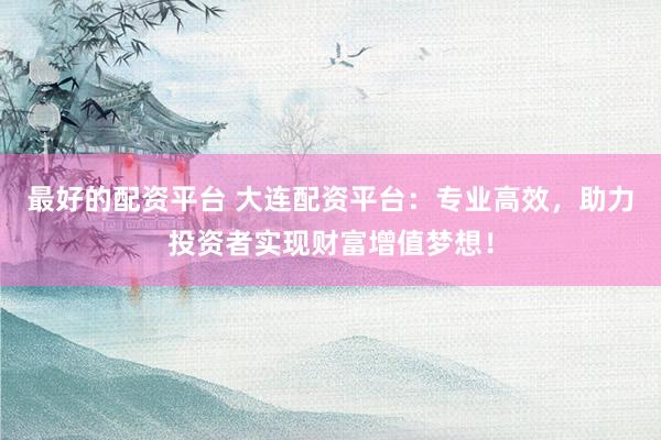 最好的配资平台 大连配资平台：专业高效，助力投资者实现财富增值梦想！