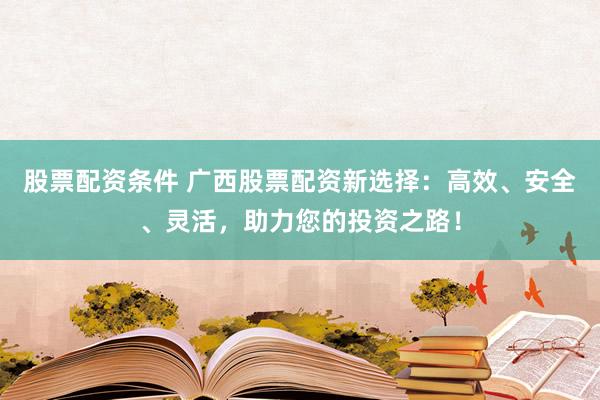 股票配资条件 广西股票配资新选择：高效、安全、灵活，助力您的投资之路！