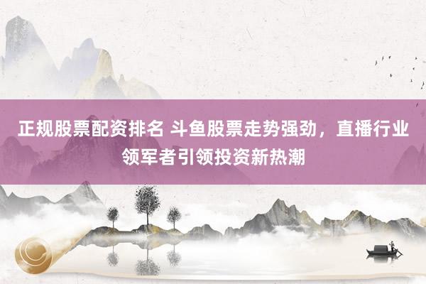 正规股票配资排名 斗鱼股票走势强劲，直播行业领军者引领投资新热潮