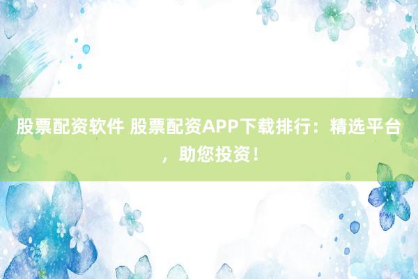 股票配资软件 股票配资APP下载排行：精选平台，助您投资！