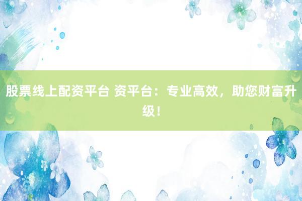 股票线上配资平台 资平台：专业高效，助您财富升级！