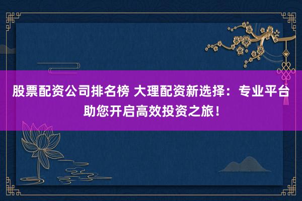 股票配资公司排名榜 大理配资新选择：专业平台助您开启高效投资之旅！