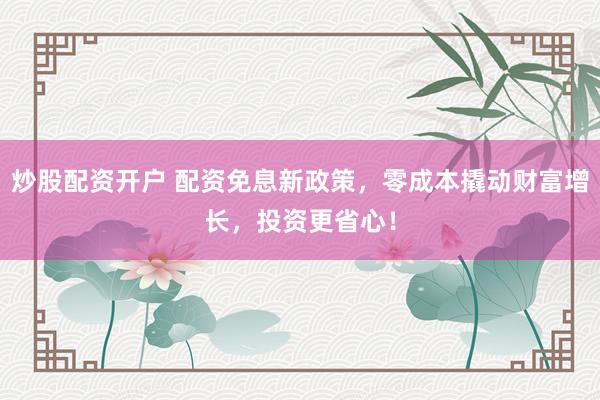 炒股配资开户 配资免息新政策，零成本撬动财富增长，投资更省心！