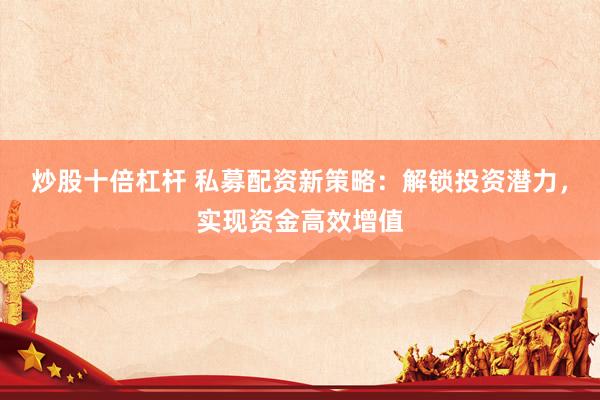 炒股十倍杠杆 私募配资新策略：解锁投资潜力，实现资金高效增值