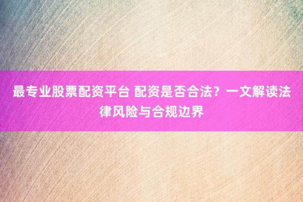 最专业股票配资平台 配资是否合法？一文解读法律风险与合规边界