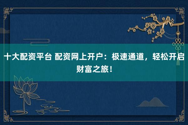 十大配资平台 配资网上开户：极速通道，轻松开启财富之旅！
