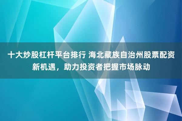 十大炒股杠杆平台排行 海北藏族自治州股票配资新机遇，助力投资者把握市场脉动