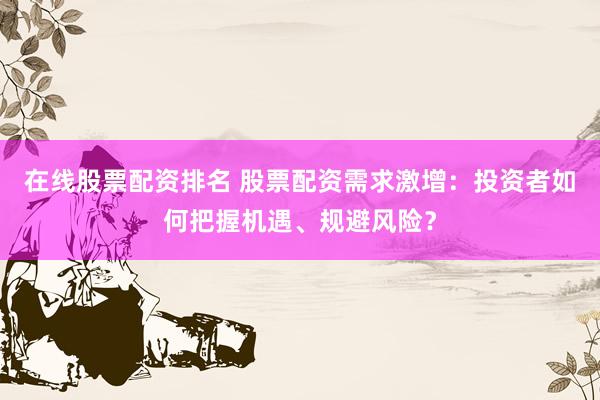 在线股票配资排名 股票配资需求激增：投资者如何把握机遇、规避风险？