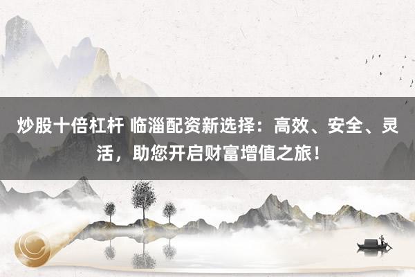 炒股十倍杠杆 临淄配资新选择：高效、安全、灵活，助您开启财富增值之旅！