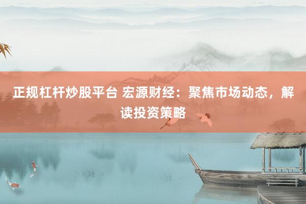 正规杠杆炒股平台 宏源财经:聚焦市场动态,解读投资策略