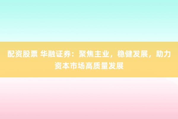 配资股票 华融证券：聚焦主业，稳健发展，助力资本市场高质量发展